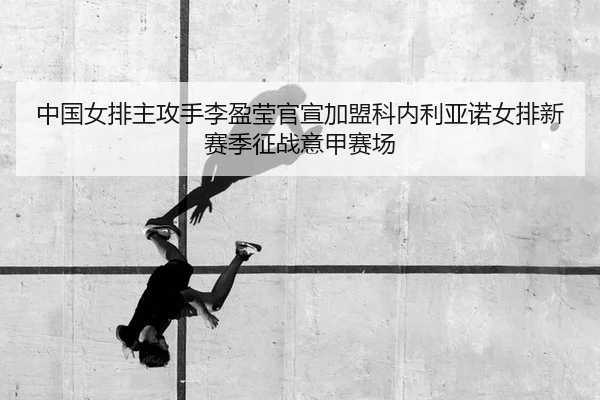 中国女排主攻手李盈莹官宣加盟科内利亚诺女排新赛季征战意甲赛场